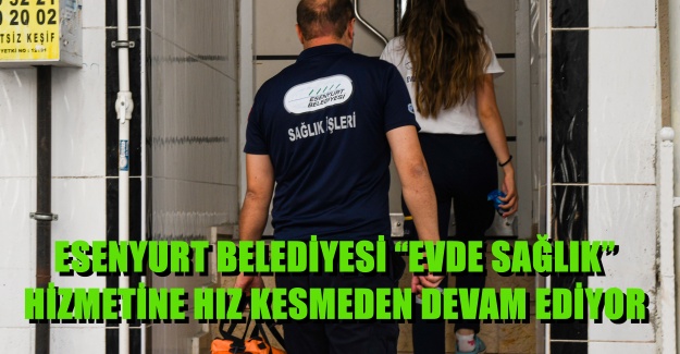 ESENYURT BELEDİYESİ “EVDE SAĞLIK” HİZMETİNE HIZ KESMEDEN DEVAM EDİYOR