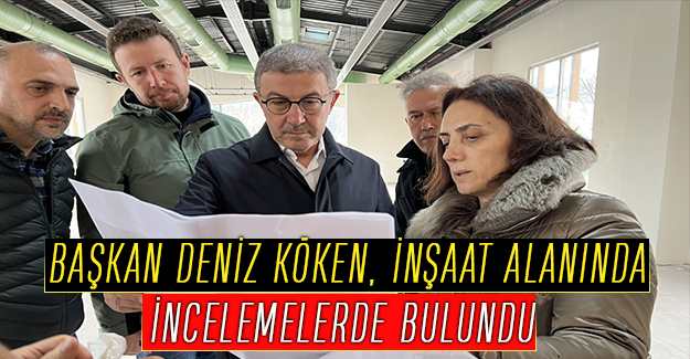 BAŞKAN DENİZ KÖKEN, İNŞAAT ALANINDA İNCELEMELERDE BULUNDU