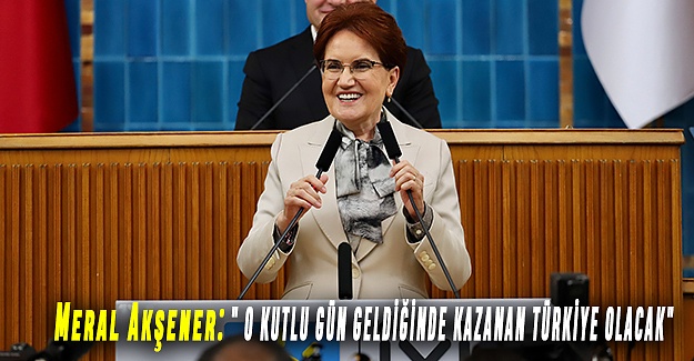 Meral Akşener: " O KUTLU GÜN GELDİĞİNDE KAZANAN TÜRKİYE OLACAK"