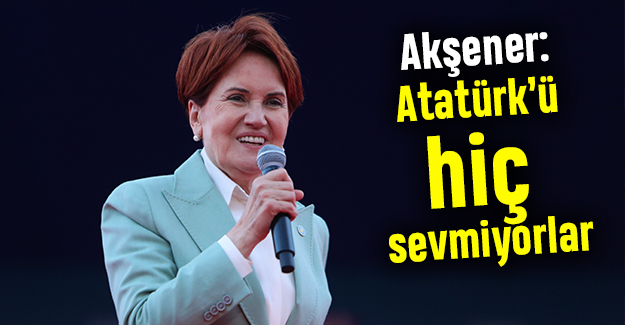 Akşener: Atatürk’ü hiç sevmiyorlar