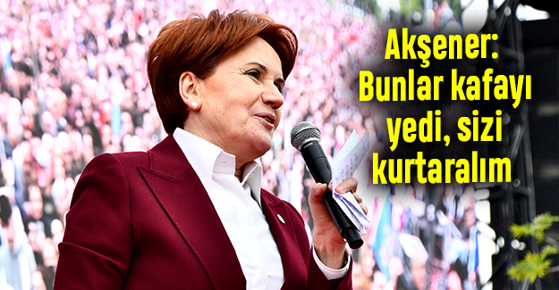 Akşener: Bunlar kafayı yedi, sizi kurtaralım