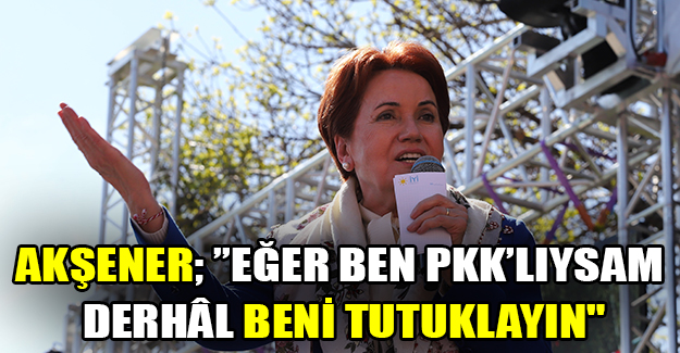 Akşener; ’’Eğer ben pkk’lıysam derhâl beni tutuklayın"