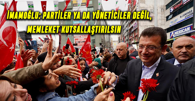 İMAMOĞLU: PARTİLER YA DA YÖNETİCİLER DEĞİL, MEMLEKET KUTSALLAŞTIRILSIN