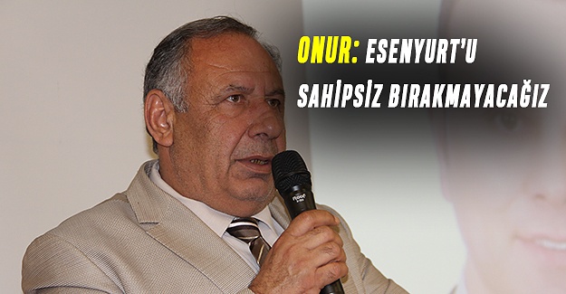 ONUR: ESENYURT’U SAHİPSİZ BIRAKMAYACAĞIZ