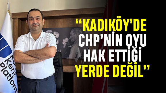 “KADIKÖY’DE CHP’NİN OYU HAK ETTİĞİ YERDE DEĞİL”