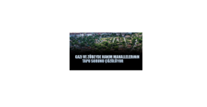 Gazi ve Zübeyde Hanım Mahalleleri'nin Tapu Sorunu Çözülüyor